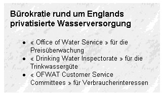 Bürokratie rund um Englands privatisierte Wasserversorgung - * « Office of Water Service » für die Preisüberwachung * « Drinking Water Inspectorate » für die Trinkwassergüte * « OFWAT Customer Service Committees » für Verbraucherinteressen