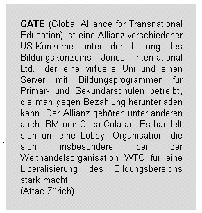 GATE (Global Alliance for Transnational Education) ist eine Allianz verschiedener US-Konzerne unter der Leitung des Bildungskonzerns Jones International Ltd., der eine virtuelle Uni und einen Server mit Bildungsprogrammen für Primar- und Sekundarschulen betreibt, die man gegen Bezahlung herunterladen kann. Der Allianz gehören unter anderen auch IBM und Coca Cola an. Es handelt sich um eine Lobby-Organisation, die sich insbesondere bei der Welthandelsorganisation WTO für eine Liberalisierung des Bildungsbereichs stark macht. (Attac Zürich)