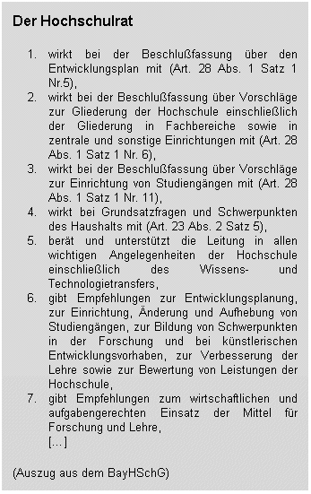 Der Hochschulrat 1. wirkt bei der Beschlußfassung über den Entwicklungsplan mit (Art. 28 Abs. 1 Satz 1 Nr.5), 2. wirkt bei der Beschlußfassung über Vorschläge zur Gliederung der Hochschule einschließlich der Gliederung in Fachbereiche sowie in zentrale und sonstige Einrichtungen mit (Art. 28 Abs. 1 Satz 1 Nr. 6), 3. wirkt bei der Beschlußfassung über Vorschläge zur Einrichtung von Studiengängen mit (Art. 28 Abs. 1 Satz 1 Nr. 11), 4. wirkt bei Grundsatzfragen und Schwerpunkten des Haushalts mit (Art. 23 Abs. 2 Satz 5), 5. berät und unterstützt die Leitung in allen wichtigen Angelegenheiten der Hochschule einschließlich des Wissens- und Technologietransfers, 6. gibt Empfehlungen zur Entwicklungsplanung, zur Einrichtung, Änderung und Aufhebung von Studiengängen, zur Bildung von Schwerpunkten in der Forschung und bei künstlerischen Entwicklungsvorhaben, zur Verbesserung der Lehre sowie zur Bewertung von Leistungen der Hochschule, 7. gibt Empfehlungen zum wirtschaftlichen und aufgabengerechten Einsatz der Mittel für Forschung und Lehre, [...] (Auszug aus dem BayHSchG)