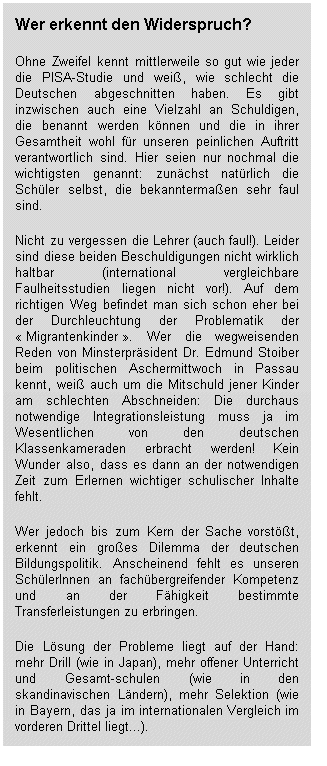 Wer erkennt den Widerspruch? Ohne Zweifel kennt mittlerweile so gut wie jeder die PISA-Studie und weiß, wie schlecht die Deutschen abgeschnitten haben. Es gibt inzwischen auch eine Vielzahl an Schuldigen, die benannt werden können und die in ihrer Gesamtheit wohl für unseren peinlichen Auftritt verantwortlich sind. Hier seien nur nochmal die wichtigsten genannt: zunächst natürlich die Schüler selbst, die bekanntermaßen sehr faul sind. Nicht zu vergessen die Lehrer (auch faul!). Leider sind diese beiden Beschuldigungen nicht wirklich haltbar (international vergleichbare Faulheitsstudien liegen nicht vor!). Auf dem richtigen Weg befindet man sich schon eher bei der Durchleuchtung der Problematik der « Migrantenkinder ». Wer die wegweisenden Reden von Minsterpräsident Dr. Edmund Stoiber beim politischen Aschermittwoch in Passau kennt, weiß auch um die Mitschuld jener Kinder am schlechten Abschneiden: Die durchaus notwendige Integrationsleistung muss ja im Wesentlichen von den deutschen Klassenkameraden erbracht werden! Kein Wunder also, dass es dann an der notwendigen Zeit zum Erlernen wichtiger schulischer Inhalte fehlt. Wer jedoch bis zum Kern der Sache vorstößt, erkennt ein großes Dilemma der deutschen Bildungspolitik. Anscheinend fehlt es unseren SchülerInnen an fachübergreifender Kompetenz und an der Fähigkeit bestimmte Transferleistungen zu erbringen. Die Lösung der Probleme liegt auf der Hand: mehr Drill (wie in Japan), mehr offener Unterricht und Gesamtschulen (wie in den skandinavischen Ländern), mehr Selektion (wie in Bayern, das ja im internationalen Vergleich im vorderen Drittel liegt...)